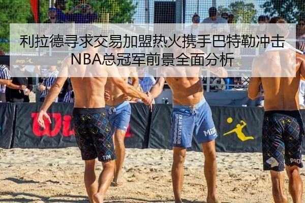 利拉德寻求交易加盟热火携手巴特勒冲击NBA总冠军前景全面分析