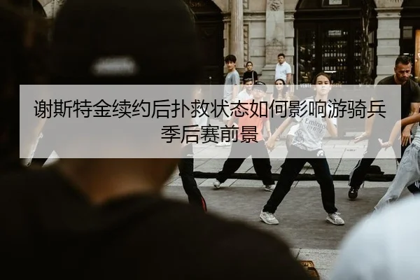 谢斯特金续约后扑救状态如何影响游骑兵季后赛前景